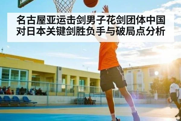 名古屋亚运击剑男子花剑团体中国对日本关键剑胜负手与破局点分析